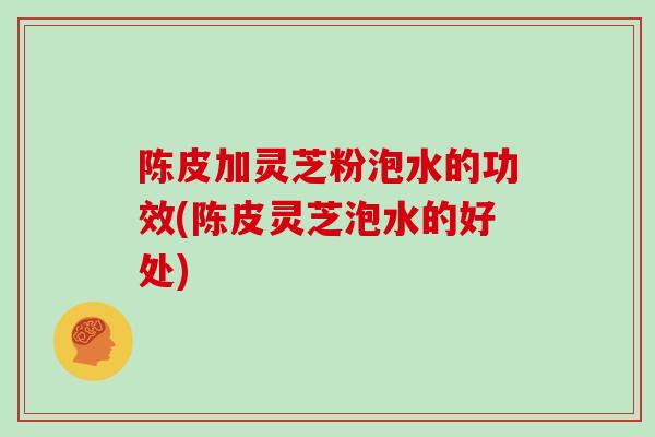 陈皮加灵芝粉泡水的功效(陈皮灵芝泡水的好处)