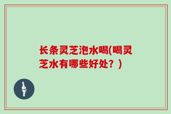 长条灵芝泡水喝(喝灵芝水有哪些好处？)