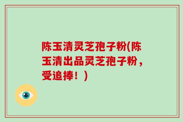 陈玉清灵芝孢子粉(陈玉清出品灵芝孢子粉，受追捧！)