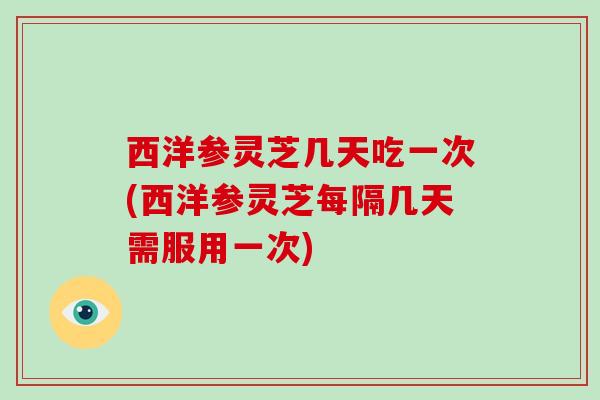 西洋参灵芝几天吃一次(西洋参灵芝每隔几天需服用一次)