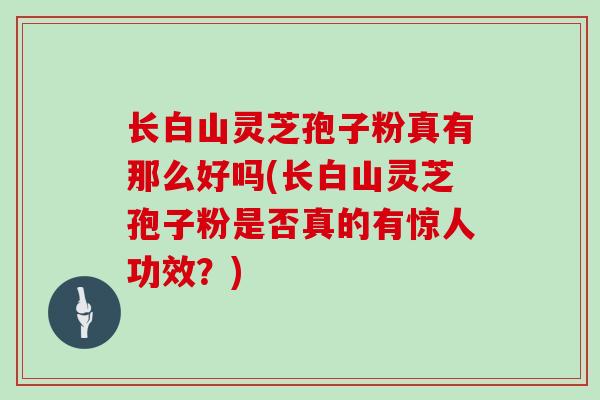 长白山灵芝孢子粉真有那么好吗(长白山灵芝孢子粉是否真的有惊人功效?)-第1张图片-灵芝大师 长白山灵芝孢子粉真有那么好吗(长白山灵芝孢子粉是否真的有惊人功效?)-第1张图片-灵芝大师