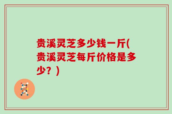 贵溪灵芝多少钱一斤(贵溪灵芝每斤价格是多少？)
