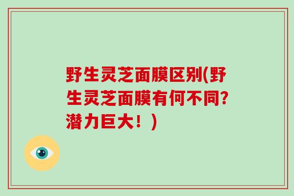 野生灵芝面膜区别(野生灵芝面膜有何不同？潜力巨大！)