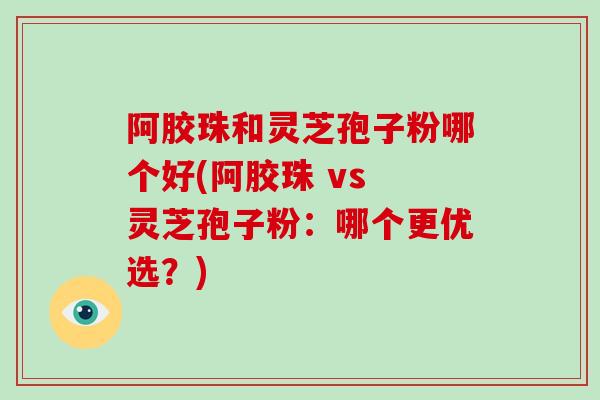 阿胶珠和灵芝孢子粉哪个好(阿胶珠 vs 灵芝孢子粉：哪个更优选？)