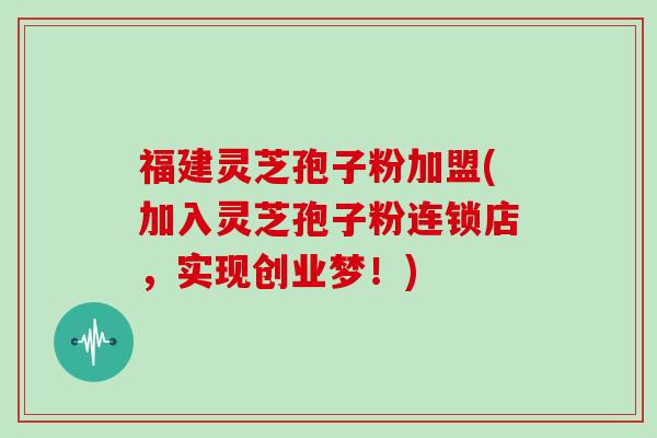 福建灵芝孢子粉加盟(加入灵芝孢子粉连锁店，实现创业梦！)