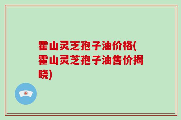 霍山灵芝孢子油价格(霍山灵芝孢子油售价揭晓)