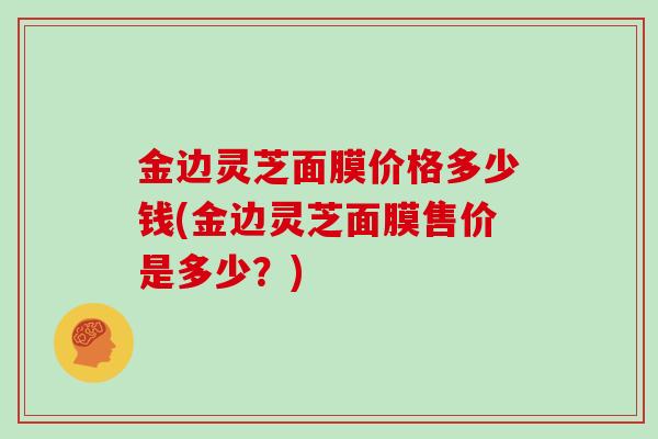 金边灵芝面膜价格多少钱(金边灵芝面膜售价是多少？)
