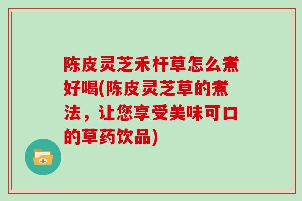 陈皮灵芝禾杆草怎么煮好喝(陈皮灵芝草的煮法，让您享受美味可口的草药饮品)