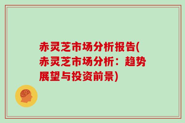 赤灵芝市场分析报告(赤灵芝市场分析:趋势展望与投资前景)-第1张图片-灵芝大师 赤灵芝市场分析报告(赤灵芝市场分析:趋势展望与投资前景)-第1张图片-灵芝大师