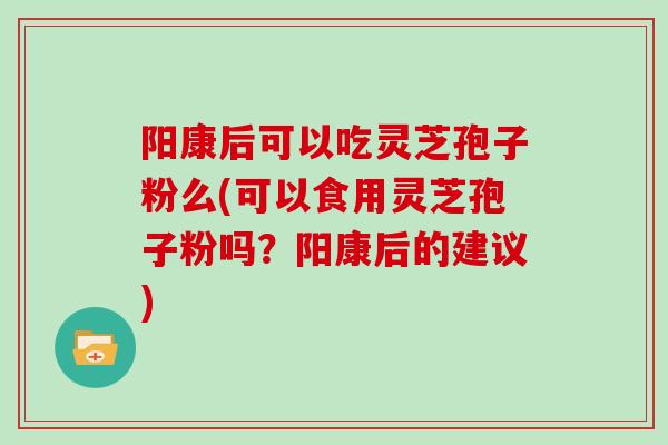 阳康后可以吃灵芝孢子粉么(可以食用灵芝孢子粉吗？阳康后的建议)