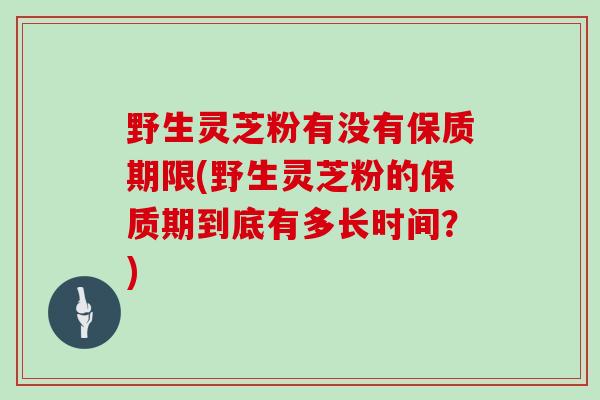 野生灵芝粉有没有保质期限(野生灵芝粉的保质期到底有多长时间？)