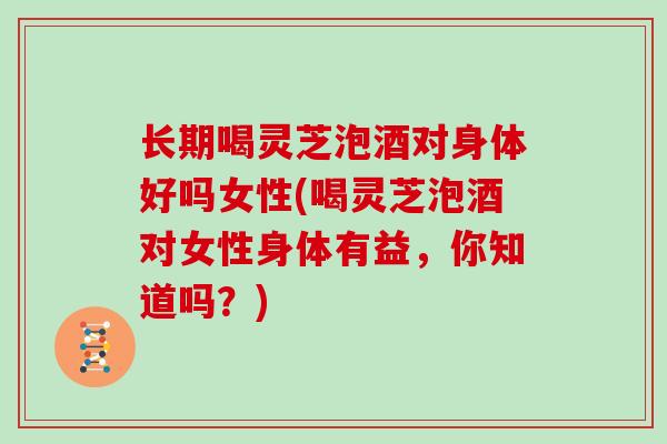 长期喝灵芝泡酒对身体好吗女性(喝灵芝泡酒对女性身体有益，你知道吗？)