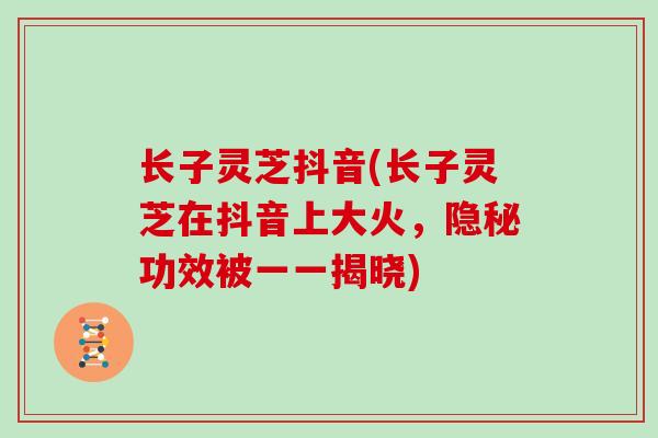 长子灵芝抖音(长子灵芝在抖音上大火，隐秘功效被一一揭晓)