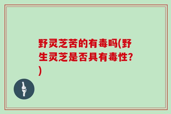 野灵芝苦的有毒吗(野生灵芝是否具有毒性？)