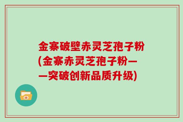 金寨破壁赤灵芝孢子粉(金寨赤灵芝孢子粉——突破创新品质升级)