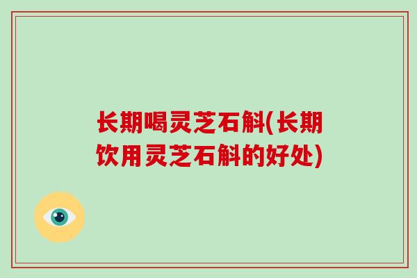 长期喝灵芝石斛(长期饮用灵芝石斛的好处)