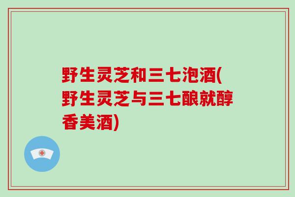 野生灵芝和三七泡酒(野生灵芝与三七酿就醇香美酒)-第1张图片-灵芝大师 野生灵芝和三七泡酒(野生灵芝与三七酿就醇香美酒)-第1张图片-灵芝大师
