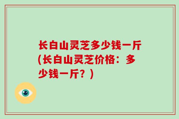 长白山灵芝多少钱一斤(长白山灵芝价格：多少钱一斤？)