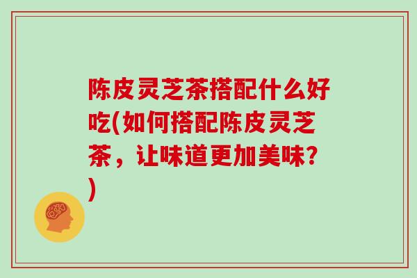陈皮灵芝茶搭配什么好吃(如何搭配陈皮灵芝茶，让味道更加美味？)-第1张图片-灵芝大师