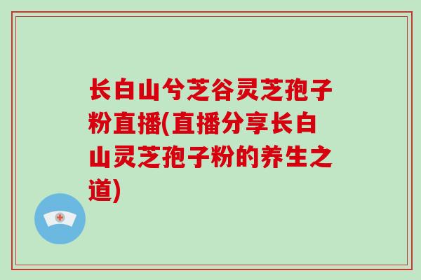 长白山兮芝谷灵芝孢子粉直播(直播分享长白山灵芝孢子粉的养生之道)