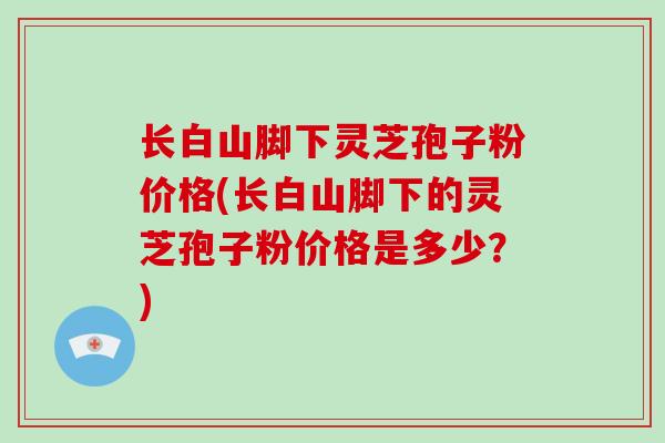 长白山脚下灵芝孢子粉价格(长白山脚下的灵芝孢子粉价格是多少？)