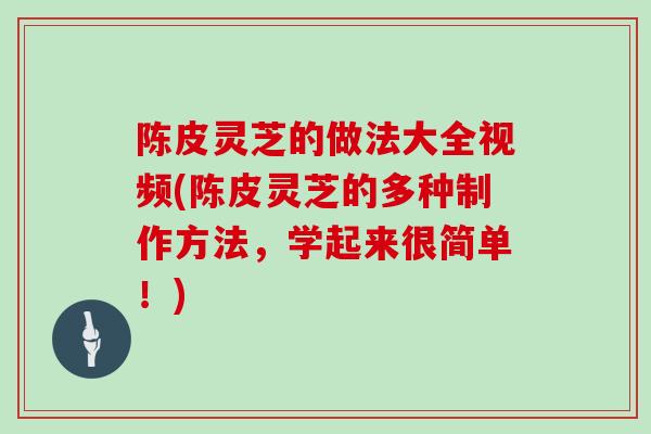 陈皮灵芝的做法大全视频(陈皮灵芝的多种制作方法，学起来很简单！)
