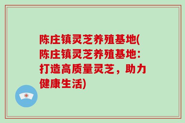 陈庄镇灵芝养殖基地(陈庄镇灵芝养殖基地：打造高质量灵芝，助力健康生活)