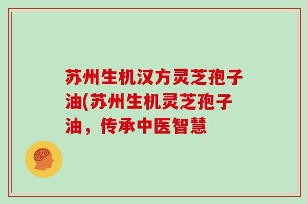 苏州生机汉方灵芝孢子油(苏州生机灵芝孢子油，传承中医智慧