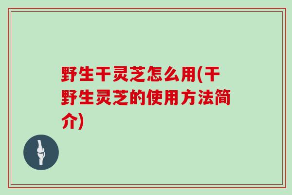 野生干灵芝怎么用(干野生灵芝的使用方法简介)
