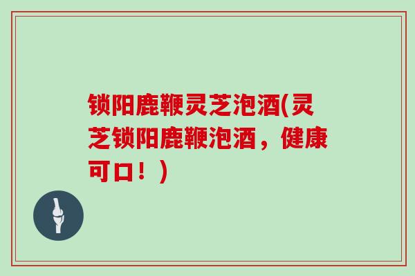 锁阳鹿鞭灵芝泡酒(灵芝锁阳鹿鞭泡酒，健康可口！)