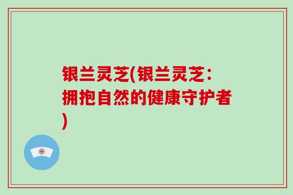 银兰灵芝(银兰灵芝：拥抱自然的健康守护者)