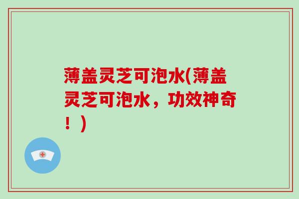 薄盖灵芝可泡水(薄盖灵芝可泡水，功效神奇！)