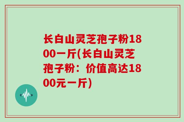 长白山灵芝孢子粉1800一斤(长白山灵芝孢子粉：价值高达1800元一斤)
