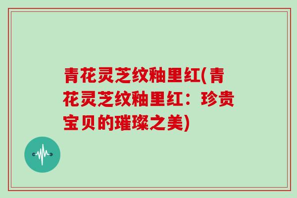 青花灵芝纹釉里红(青花灵芝纹釉里红:珍贵宝贝的璀璨之美)-第1张图片-灵芝大师 青花灵芝纹釉里红(青花灵芝纹釉里红:珍贵宝贝的璀璨之美)-第1张图片-灵芝大师