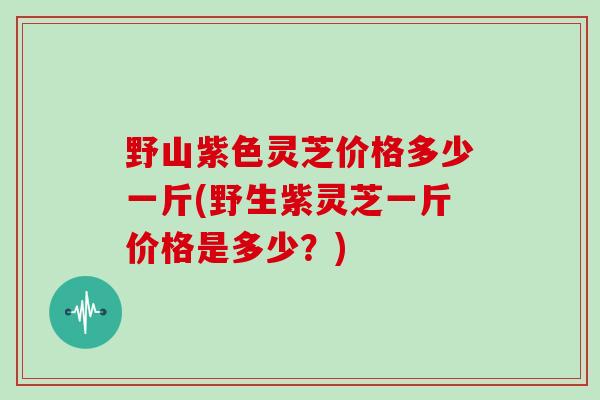 野山紫色灵芝价格多少一斤(野生紫灵芝一斤价格是多少？)