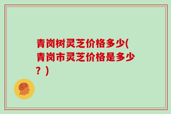 青岗树灵芝价格多少(青岗市灵芝价格是多少？)