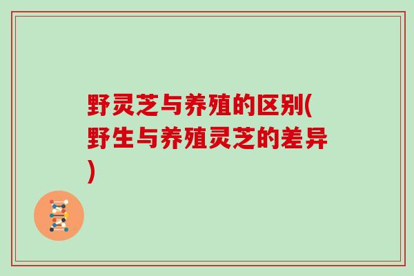 野灵芝与养殖的区别(野生与养殖灵芝的差异)