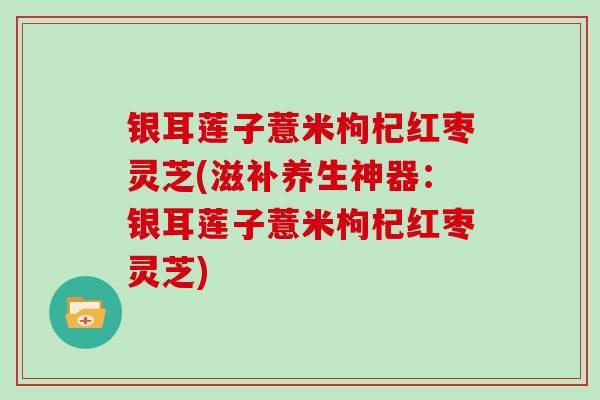 银耳莲子薏米枸杞红枣灵芝(滋补养生神器：银耳莲子薏米枸杞红枣灵芝)