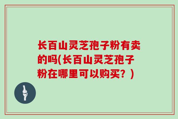 长百山灵芝孢子粉有卖的吗(长百山灵芝孢子粉在哪里可以购买？)