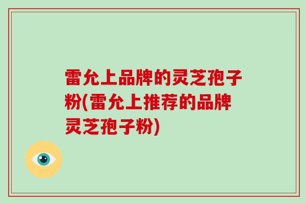 雷允上品牌的灵芝孢子粉(雷允上推荐的品牌灵芝孢子粉)