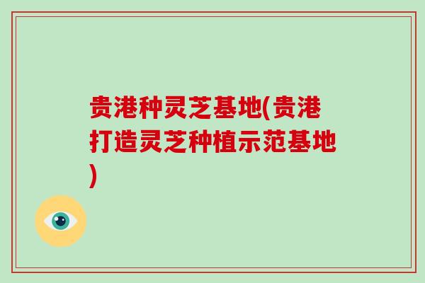 贵港种灵芝基地(贵港打造灵芝种植示范基地)