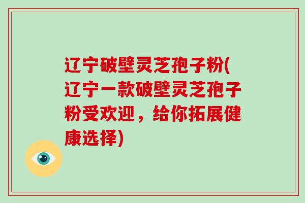 辽宁破壁灵芝孢子粉(辽宁一款破壁灵芝孢子粉受欢迎，给你拓展健康选择)