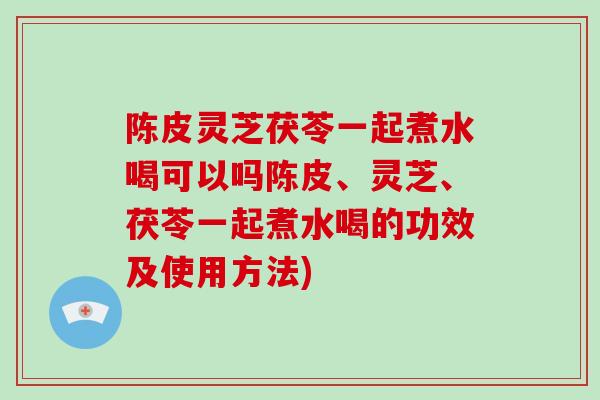 陈皮灵芝茯苓一起煮水喝可以吗陈皮、灵芝、茯苓一起煮水喝的功效及使用方法)