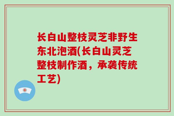 长白山整枝灵芝非野生东北泡酒(长白山灵芝整枝制作酒，承袭传统工艺)