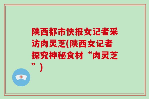 陕西都市快报女记者采访肉灵芝(陕西女记者探究神秘食材“肉灵芝”)-第1张图片-灵芝大师 陕西都市快报女记者采访肉灵芝(陕西女记者探究神秘食材“肉灵芝”)-第1张图片-灵芝大师
