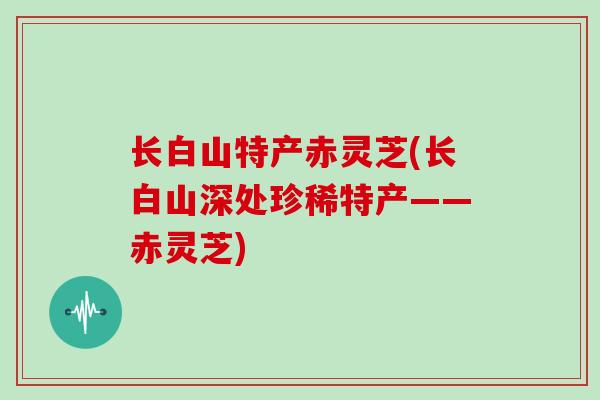 长白山特产赤灵芝(长白山深处珍稀特产——赤灵芝)