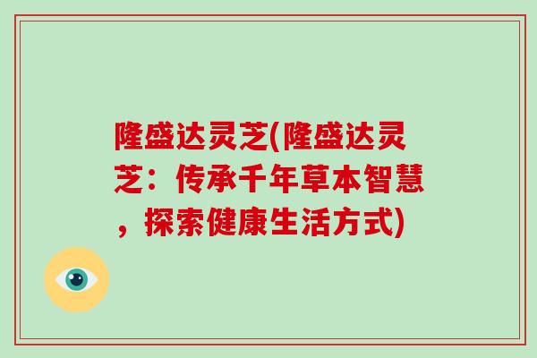 隆盛达灵芝(隆盛达灵芝：传承千年草本智慧，探索健康生活方式)