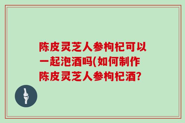 陈皮灵芝人参枸杞可以一起泡酒吗(如何制作陈皮灵芝人参枸杞酒？