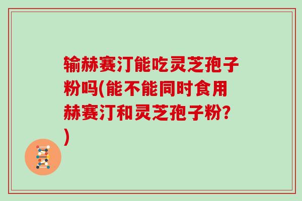 输赫赛汀能吃灵芝孢子粉吗(能不能同时食用赫赛汀和灵芝孢子粉？)