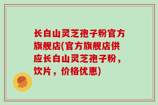 长白山灵芝孢子粉官方旗舰店(官方旗舰店供应长白山灵芝孢子粉，饮片，价格优惠)